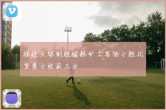 杨运头球制胜榆林矿工客场小胜北京勇士收获三分