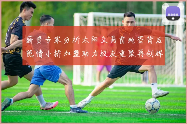 薪资专家分析太阳交易首轮签背后隐情小桥加盟助力校友重聚再创辉煌