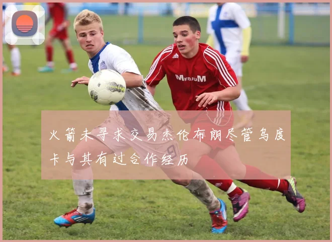 火箭未寻求交易杰伦布朗尽管乌度卡与其有过合作经历