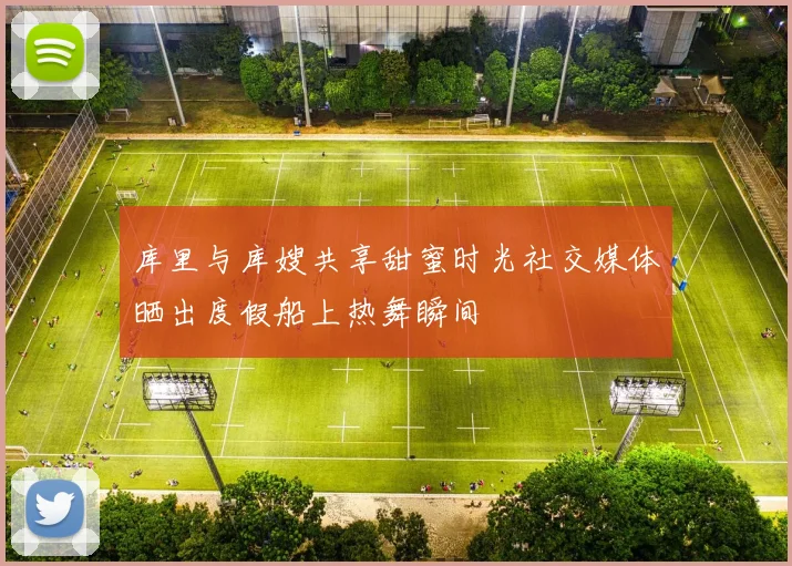 库里与库嫂共享甜蜜时光社交媒体晒出度假船上热舞瞬间
