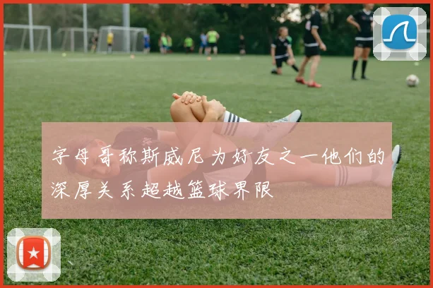 字母哥称斯威尼为好友之一他们的深厚关系超越篮球界限
