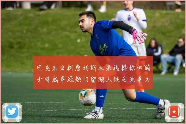 巴克利分析詹姆斯未来选择称回骑士将成争冠热门留湖人缺乏竞争力
