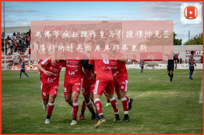 老佛爷疯狂操作皇马引援穆帅免签B席科纳特再购库库邓弗里斯