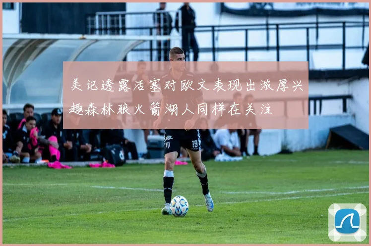 美记透露活塞对欧文表现出浓厚兴趣森林狼火箭湖人同样在关注