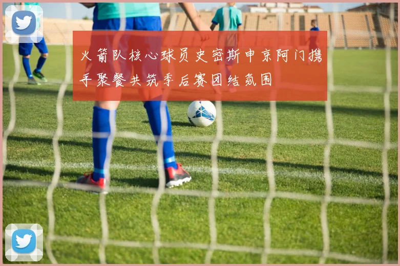 火箭队核心球员史密斯申京阿门携手聚餐共筑季后赛团结氛围