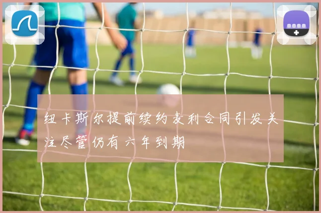 纽卡斯尔提前续约麦利合同引发关注尽管仍有六年到期